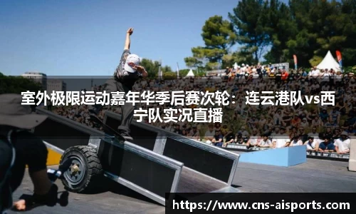 室外极限运动嘉年华季后赛次轮：连云港队vs西宁队实况直播